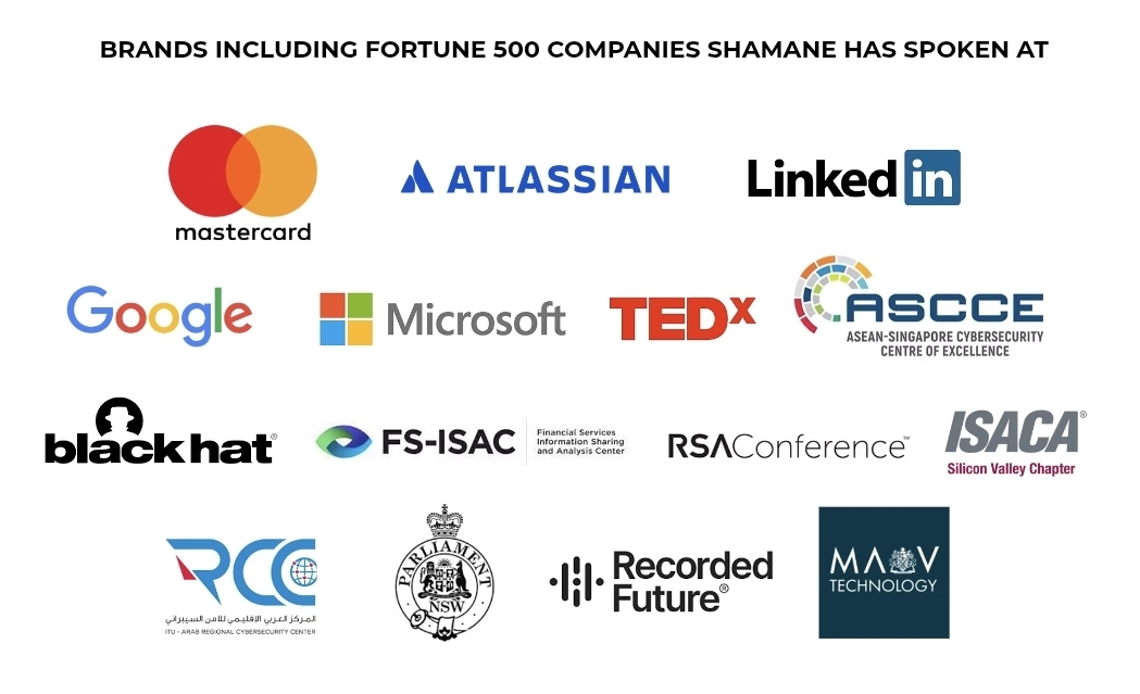 Brands and Fortune 500 companies Shamane has spoken at, including Mastercard, Atlassian, LinkedIn, Google, Microsoft, TEDx, ASCCE, Black Hat, FS-ISAC, RSA Conference, ISACA, Parliament NSW, Recorded Future and MAV Technology